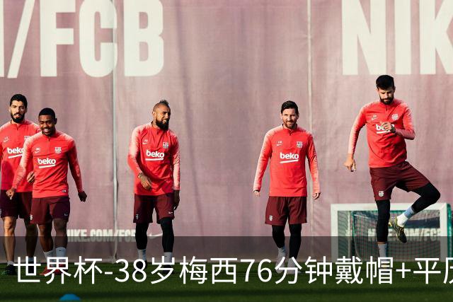 世界杯-38岁梅西76分钟戴帽+平历史纪录 阿根廷3-0阿尔及利亚